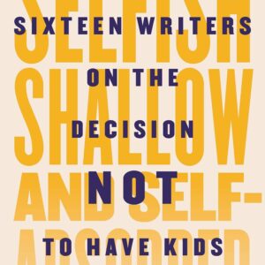 Selfish, Shallow, and Self-Absorbed: Sixteen Writers on the Decision Not to Have Kids